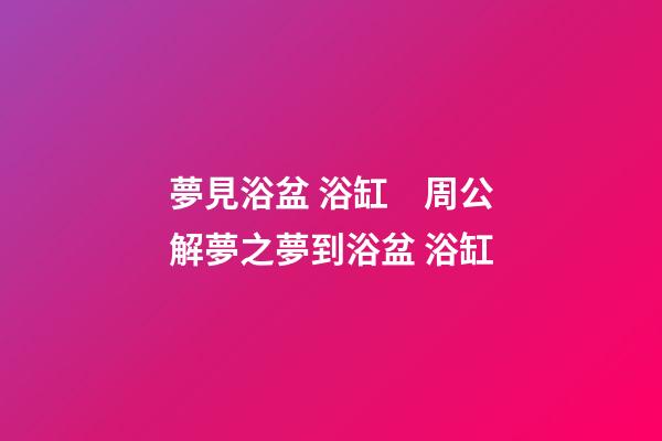 夢見浴盆 浴缸　周公解夢之夢到浴盆 浴缸